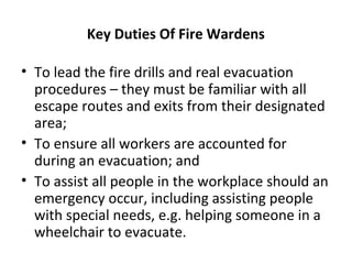 Key Duties Of Fire Wardens
• To lead the fire drills and real evacuation
procedures – they must be familiar with all
escape routes and exits from their designated
area;
• To ensure all workers are accounted for
during an evacuation; and
• To assist all people in the workplace should an
emergency occur, including assisting people
with special needs, e.g. helping someone in a
wheelchair to evacuate.
 
