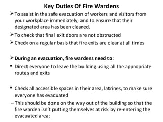 Key Duties Of Fire Wardens
To assist in the safe evacuation of workers and visitors from
your workplace immediately, and to ensure that their
designated area has been cleared.
To check that final exit doors are not obstructed
Check on a regular basis that fire exits are clear at all times
During an evacuation, fire wardens need to:
 Direct everyone to leave the building using all the appropriate
routes and exits
 Check all accessible spaces in their area, latrines, to make sure
everyone has evacuated
– This should be done on the way out of the building so that the
fire warden isn’t putting themselves at risk by re-entering the
evacuated area;
 