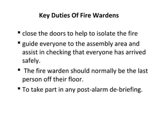 Key Duties Of Fire Wardens
 close the doors to help to isolate the fire
 guide everyone to the assembly area and
assist in checking that everyone has arrived
safely.
 The fire warden should normally be the last
person off their floor.
 To take part in any post-alarm de-briefing.
 