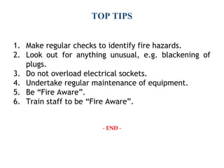 TOP TIPS
1. Make regular checks to identify fire hazards.
2. Look out for anything unusual, e.g. blackening of
plugs.
3. Do not overload electrical sockets.
4. Undertake regular maintenance of equipment.
5. Be “Fire Aware”.
6. Train staff to be “Fire Aware”.
- END -
 