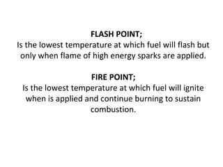 FLASH POINT;
Is the lowest temperature at which fuel will flash but
only when flame of high energy sparks are applied.
FIRE POINT;
Is the lowest temperature at which fuel will ignite
when is applied and continue burning to sustain
combustion.
 