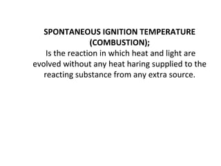 SPONTANEOUS IGNITION TEMPERATURE
(COMBUSTION);
Is the reaction in which heat and light are
evolved without any heat haring supplied to the
reacting substance from any extra source.
 