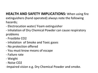 HEALTH AND SAFETY IMPLICATIONS: When using fire
extinguishers (hand operated) always note the following
hazards;
- Electrocution water/ Foam extinguisher
- Inhalation of Dry Chemical Powder can cause respiratory
problems
- Frostbite CO2
- Inhalation of Smoke and Toxic gases
- No protection offered
- You must know means of escape
- Failure rate
- Weight
- Noise CO2
-Impaired vision e.g. Dry Chemical Powder and smoke.
 