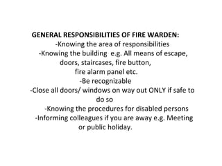 GENERAL RESPONSIBILITIES OF FIRE WARDEN:
-Knowing the area of responsibilities
-Knowing the building e.g. All means of escape,
doors, staircases, fire button,
fire alarm panel etc.
-Be recognizable
-Close all doors/ windows on way out ONLY if safe to
do so
-Knowing the procedures for disabled persons
-Informing colleagues if you are away e.g. Meeting
or public holiday.
 