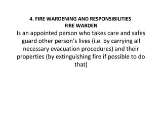 4. FIRE WARDENING AND RESPONSIBILITIES
FIRE WARDEN
Is an appointed person who takes care and safes
guard other person’s lives (i.e. by carrying all
necessary evacuation procedures) and their
properties (by extinguishing fire if possible to do
that)
 