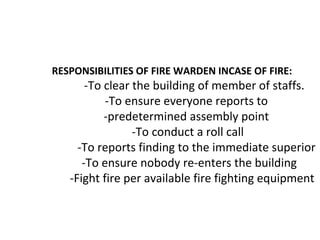 RESPONSIBILITIES OF FIRE WARDEN INCASE OF FIRE:
-To clear the building of member of staffs.
-To ensure everyone reports to
-predetermined assembly point
-To conduct a roll call
-To reports finding to the immediate superior
-To ensure nobody re-enters the building
-Fight fire per available fire fighting equipment
 