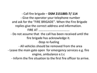 - Call fire brigade – DSM 2151885-7/ 114
- Give the operator your telephone number
and ask for the “FIRE BRIGADE”. When the Fire Brigade
replies give the correct address and information.
FIRE AT ………………………………….
- Do not assume that the call has been received until the
fire brigade has acknowledge it.
-Stop re-fueling
- All vehicles should be removed from the area
- Leave the main gate open for emergency services e.g. fire
engine, ambulance e.t.c
- Inform the fire situation to the first fire officer to arrive.
 