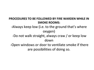 PROCEDURES TO BE FOLLOWED BY FIRE WARDEN WHILE IN
SMOKE ROOMS:
-Always keep low (i.e. to the ground that’s where
oxygen)
-Do not walk straight, always craw / or keep low
down
-Open windows or door to ventilate smoke if there
are possibilities of doing so.
 