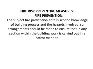 FIRE RISK PREVENTIVE MEASURES:
FIRE PREVENTION:
The subject fire prevention entails second knowledge
of building process and the hazards involved, so
arrangements should be made to ensure that in any
section within the building work is carried out in a
safest manner.
 
