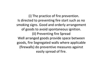 (i) The practice of fire prevention.
Is directed to preventing fire start such as no
smoking signs. Good and orderly arrangement
of goods to avoid spontaneous ignition.
(ii) Preventing fire Spread
Well arranged goods provide space between
goods, fire Segregated walls where applicable
(firewalls) do preventive measures against
easily spread of fire.
 