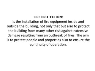 FIRE PROTECTION:
Is the installation of fire equipment inside and
outside the building, not only that but also to protect
the building from many other risk against extensive
damage resulting from an outbreak of fires. The aim
is to protect people and properties also to ensure the
continuity of operation.
 