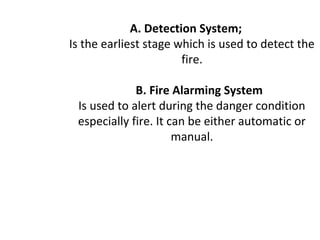 A. Detection System;
Is the earliest stage which is used to detect the
fire.
B. Fire Alarming System
Is used to alert during the danger condition
especially fire. It can be either automatic or
manual.
 