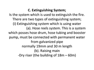 C. Extinguishing System;
Is the system which is used to extinguish the fire.
There are two types of extinguishing system;
(i) Extinguishing system which is using water
(a). Hose reels system. This is a system
which posses hose drum, hose tubing and booster
pump, must be connected with permanent water
from galvanized pipe
normally 19mm and 30 m length
(b). Raising main
-Dry riser (the building of 18m – 60m)
 