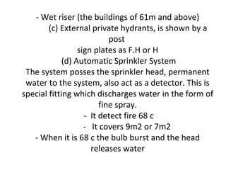- Wet riser (the buildings of 61m and above)
(c) External private hydrants, is shown by a
post
sign plates as F.H or H
(d) Automatic Sprinkler System
The system posses the sprinkler head, permanent
water to the system, also act as a detector. This is
special fitting which discharges water in the form of
fine spray.
- It detect fire 68 c
- It covers 9m2 or 7m2
- When it is 68 c the bulb burst and the head
releases water
 