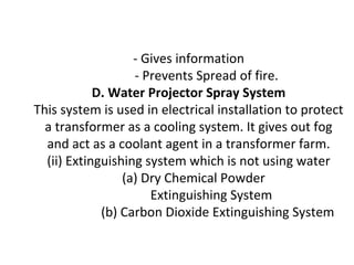 - Gives information
- Prevents Spread of fire.
D. Water Projector Spray System
This system is used in electrical installation to protect
a transformer as a cooling system. It gives out fog
and act as a coolant agent in a transformer farm.
(ii) Extinguishing system which is not using water
(a) Dry Chemical Powder
Extinguishing System
(b) Carbon Dioxide Extinguishing System
 