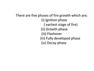 There are five phases of fire growth which are;
(i) Ignition phase
( earliest stage of fire)
(ii) Growth phase
(iii) Flashover
(iii) Fully developed phase
(iv) Decay phase
 