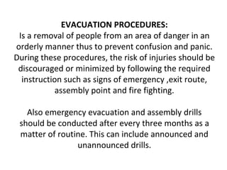 EVACUATION PROCEDURES:
Is a removal of people from an area of danger in an
orderly manner thus to prevent confusion and panic.
During these procedures, the risk of injuries should be
discouraged or minimized by following the required
instruction such as signs of emergency ,exit route,
assembly point and fire fighting.
Also emergency evacuation and assembly drills
should be conducted after every three months as a
matter of routine. This can include announced and
unannounced drills.
 