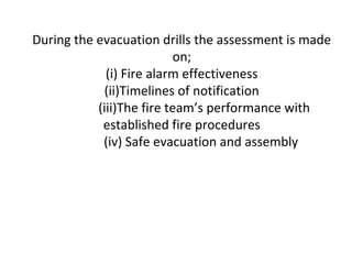 During the evacuation drills the assessment is made
on;
(i) Fire alarm effectiveness
(ii)Timelines of notification
(iii)The fire team’s performance with
established fire procedures
(iv) Safe evacuation and assembly
 