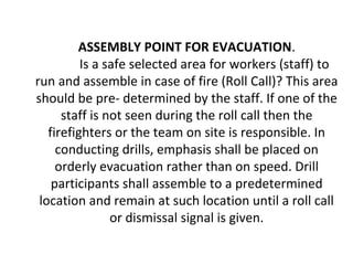ASSEMBLY POINT FOR EVACUATION.
Is a safe selected area for workers (staff) to
run and assemble in case of fire (Roll Call)? This area
should be pre- determined by the staff. If one of the
staff is not seen during the roll call then the
firefighters or the team on site is responsible. In
conducting drills, emphasis shall be placed on
orderly evacuation rather than on speed. Drill
participants shall assemble to a predetermined
location and remain at such location until a roll call
or dismissal signal is given.
 