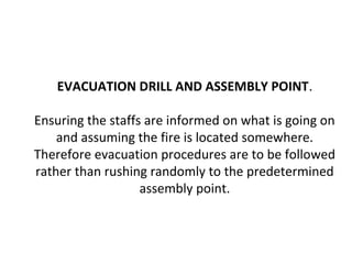 EVACUATION DRILL AND ASSEMBLY POINT.
Ensuring the staffs are informed on what is going on
and assuming the fire is located somewhere.
Therefore evacuation procedures are to be followed
rather than rushing randomly to the predetermined
assembly point.
 