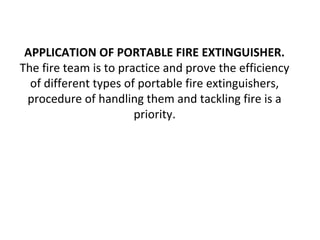 APPLICATION OF PORTABLE FIRE EXTINGUISHER.
The fire team is to practice and prove the efficiency
of different types of portable fire extinguishers,
procedure of handling them and tackling fire is a
priority.
 
