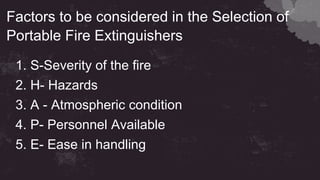 Factors to be considered in the Selection of
Portable Fire Extinguishers
1. S-Severity of the fire
2. H- Hazards
3. A - Atmospheric condition
4. P- Personnel Available
5. E- Ease in handling
 