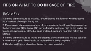 TIPS ON WHAT TO DO IN CASE OF FIRE
Before Fire
1. Smoke alarms should be installed. Smoke alarms that function well decreased
your chances of dying in fire by half.
2. Place smoke alarms on every level of your residence hey Should be place on ide
the bedrooms our (4) to twelve (12) Inches from the ceiling or high on the wall at the
top de nor stairways, or at the bot on of enclosed stairs and near (but not in) the
kitchen.
3. Smoke alarms should be tested and cleaned once a month and replace batteries
at least once a year. They should be replaced once every 10 years.
4. Candles and Lamps should not be set too close to curtains
 