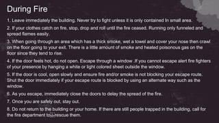 During Fire
1. Leave immediately the building. Never try to fight unless it is only contained In small area.
2. If your clothes catch on fire, stop, drop and roll until the fire ceased. Running only funneled and
spread flames easily.
3. When going through an area which has a thick smoke, wet a towel and cover your nose then crawl
on the floor going to your exit. There is a little amount of smoke and heated poisonous gas on the
floor since they tend to rise.
4. If the door feels hot, do not open. Escape through a window .If you cannot escape alert fire fighters
of your presence by hanging a white or light colored sheet outside the window.
5. If the door is cool, open slowly and ensure fire and/or smoke is not blocking your escape route.
Shut the door immediately if your escape route is blocked by using an alternate way such as the
window.
6. As you escape, immediately close the doors to delay the spread of the fire.
7. Once you are safely out, stay out.
8. Do not return to the building or your home. If there are still people trapped in the building, call for
the fire department to rescue them.
 