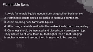 Flammable Items
1. Avoid flammable liquids indoors such as gasoline, benzine, etc.
2. Flammable liquids should be stored in approved containers.
3. Avoid smoking near flammable liquids.
4. After using materials soaked in flammable liquids, burn it separately.
5. Chimneys should be insulated and placed spark arresters on top.
They should be at least three (3) feet higher than a roof.Hanging
branches above and around the chimney should be removed.
 