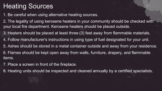 Heating Sources
1. Be careful when using alternative heating sources.
2. The legality of using kerosene heaters in your community should be checked with
your local fire department. Kerosene heaters should be placed outside.
3. Heaters should be placed at least three (3) feet away from flammable materials.
4. Follow manufacturer's instructions in using type of fuel designated for your unit.
5. Ashes should be stored in a metal container outside and away from your residence.
6. Flames should be kept open away from walls, furniture, drapery, and flammable
items.
7. Place a screen in front of the fireplace.
8. Heating units should be inspected and cleaned annually by a certified specialists.
 