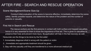 AFTER FIRE - SEARCH AND RESCUE OPERATION
Scene Management/Scene Size-Up
Conduct initial evaluation of the scene to become effective, immediately determine the scene
safety, identify possible hazards, and determine the nature of the problem and the number of
patients or casualty.
First Aid in Search and Rescue
The rescue workers are the first persons in contact with both surface and trapped casualties,
hence it is very essential for them to know the importance of first aid. This is given to casualties to
preserve their lives and prevent more injury. Its application will help in the fast recovery as well.
Hereunder are the things to be done by the first aider:
1. Immediately diagnose what is wrong with the patient or victim
2. . Immediate and appropriate treatment should be given.
3. Stay with the casualty until they are transferred to a more advanced medical aid.
 