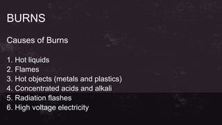 BURNS
Causes of Burns
1. Hot liquids
2. Flames
3. Hot objects (metals and plastics)
4. Concentrated acids and alkali
5. Radiation flashes
6. High voltage electricity
 
