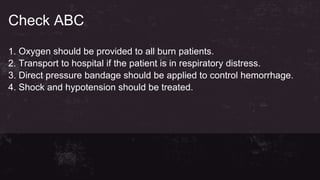 Check ABC
1. Oxygen should be provided to all burn patients.
2. Transport to hospital if the patient is in respiratory distress.
3. Direct pressure bandage should be applied to control hemorrhage.
4. Shock and hypotension should be treated.
 