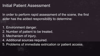 Initial Patient Assessment
In order to perform rapid assessment of the scene, the first
aider has the added responsibility to determine:
1. Environment danger.
2. Number of patient to be treated.
3. Mechanism of injury.
4. Additional sources required.
5. Problems of immediate extrication or patient access.
 