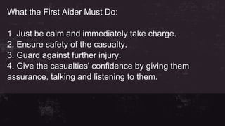 What the First Aider Must Do:
1. Just be calm and immediately take charge.
2. Ensure safety of the casualty.
3. Guard against further injury.
4. Give the casualties' confidence by giving them
assurance, talking and listening to them.
 