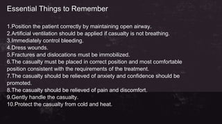 Essential Things to Remember
1.Position the patient correctly by maintaining open airway.
2.Artificial ventilation should be applied if casualty is not breathing.
3.Immediately control bleeding.
4.Dress wounds.
5.Fractures and dislocations must be immobilized.
6.The casualty must be placed in correct position and most comfortable
position consistent with the requirements of the treatment.
7.The casualty should be relieved of anxiety and confidence should be
promoted.
8.The casualty should be relieved of pain and discomfort.
9.Gently handle the casualty.
10.Protect the casualty from cold and heat.
 