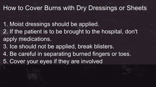 How to Cover Burns with Dry Dressings or Sheets
1. Moist dressings should be applied.
2. If the patient is to be brought to the hospital, don't
apply medications.
3. Ice should not be applied, break blisters.
4. Be careful in separating burned fingers or toes.
5. Cover your eyes if they are involved
 