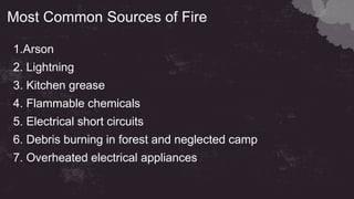 Most Common Sources of Fire
1.Arson
2. Lightning
3. Kitchen grease
4. Flammable chemicals
5. Electrical short circuits
6. Debris burning in forest and neglected camp
7. Overheated electrical appliances
 