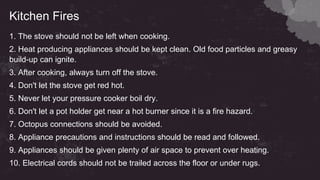 Kitchen Fires
1. The stove should not be left when cooking.
2. Heat producing appliances should be kept clean. Old food particles and greasy
build-up can ignite.
3. After cooking, always turn off the stove.
4. Don't let the stove get red hot.
5. Never let your pressure cooker boil dry.
6. Don't let a pot holder get near a hot burner since it is a fire hazard.
7. Octopus connections should be avoided.
8. Appliance precautions and instructions should be read and followed.
9. Appliances should be given plenty of air space to prevent over heating.
10. Electrical cords should not be trailed across the floor or under rugs.
 