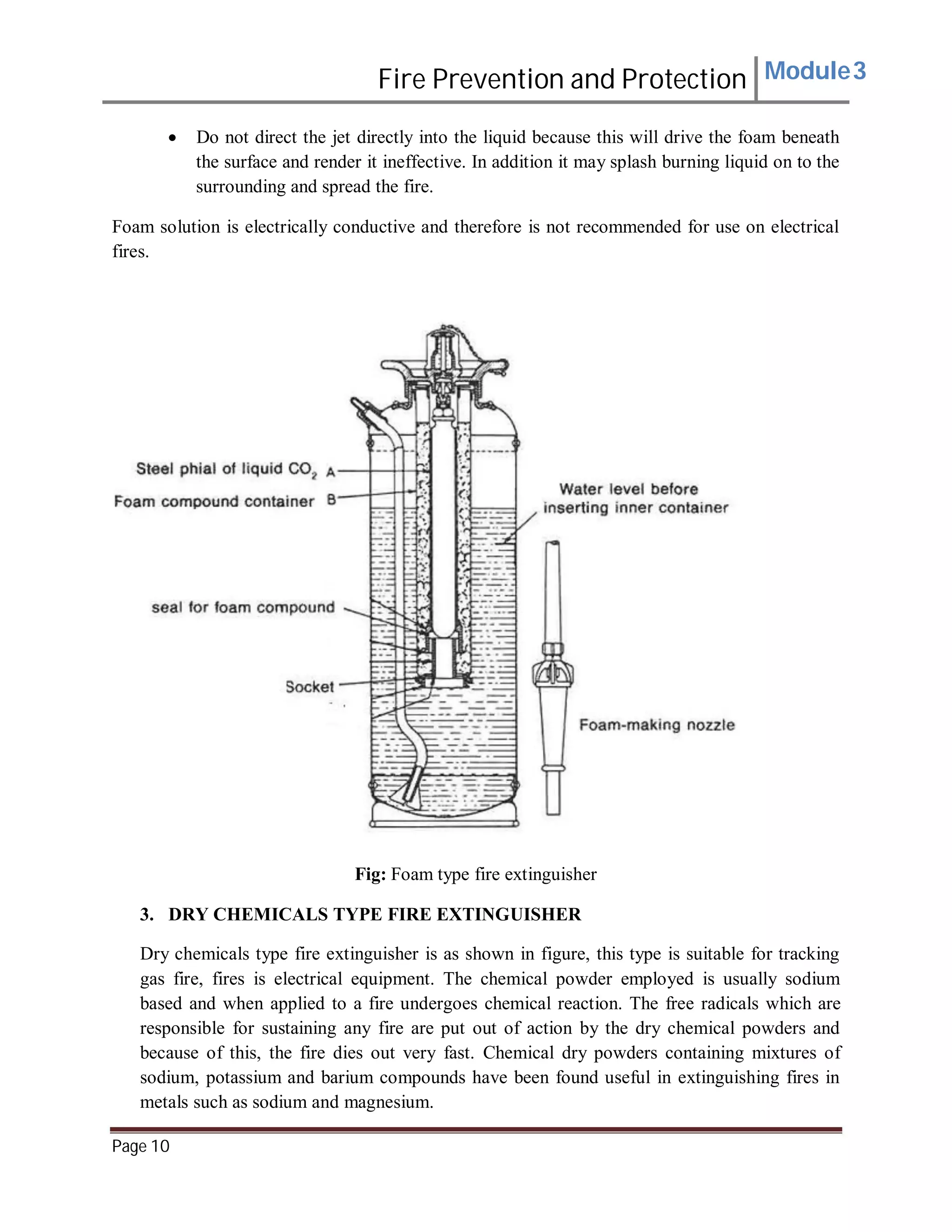 Fire Prevention and Protection Module3
 Do not direct the jet directly into the liquid because this will drive the foam beneath
the surface and render it ineffective. In addition it may splash burning liquid on to the
surrounding and spread the fire.
Foam solution is electrically conductive and therefore is not recommended for use on electrical
fires.
Fig: Foam type fire extinguisher
3. DRY CHEMICALS TYPE FIRE EXTINGUISHER
Dry chemicals type fire extinguisher is as shown in figure, this type is suitable for tracking
gas fire, fires is electrical equipment. The chemical powder employed is usually sodium
based and when applied to a fire undergoes chemical reaction. The free radicals which are
responsible for sustaining any fire are put out of action by the dry chemical powders and
because of this, the fire dies out very fast. Chemical dry powders containing mixtures of
sodium, potassium and barium compounds have been found useful in extinguishing fires in
metals such as sodium and magnesium.
Page 10
 