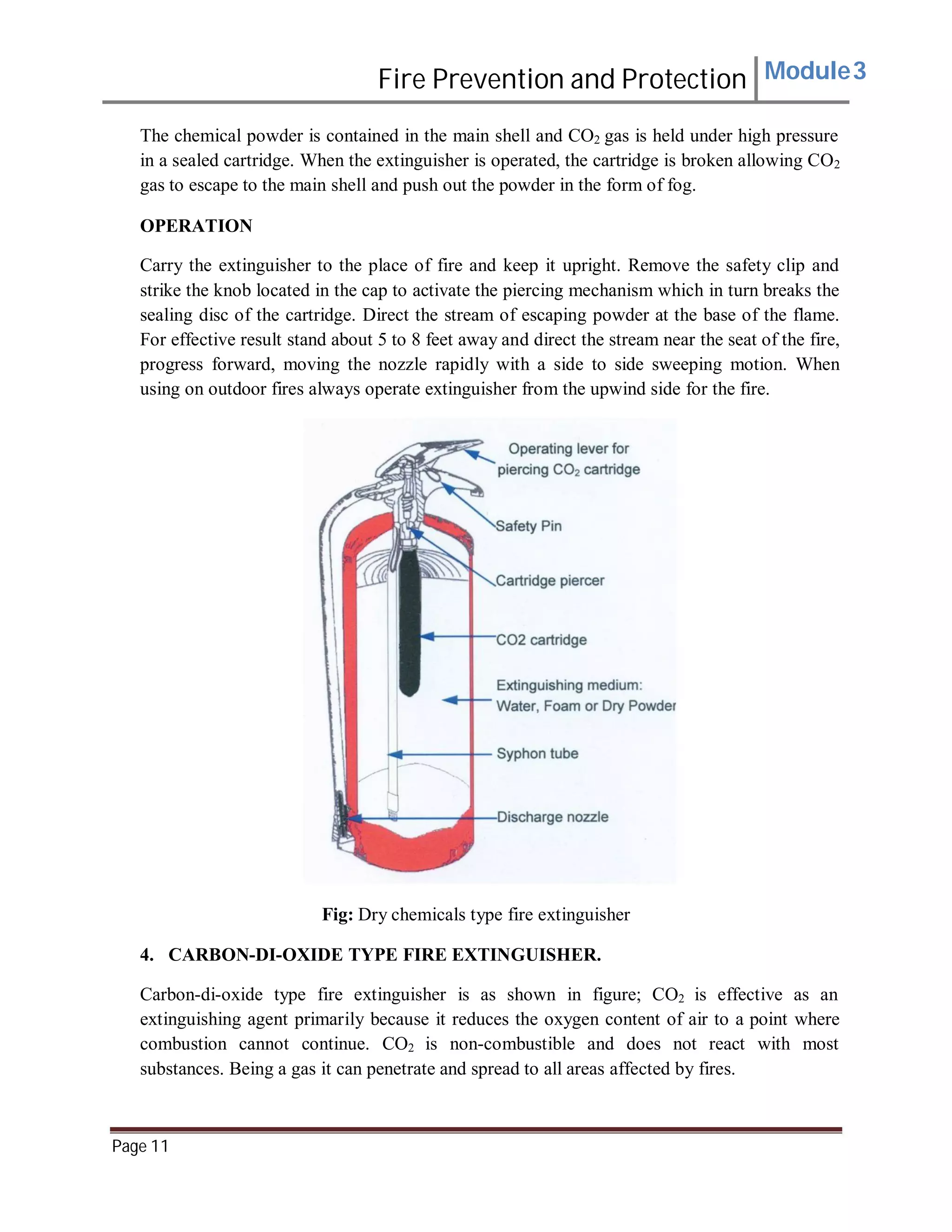 Fire Prevention and Protection Module3
The chemical powder is contained in the main shell and CO2 gas is held under high pressure
in a sealed cartridge. When the extinguisher is operated, the cartridge is broken allowing CO2
gas to escape to the main shell and push out the powder in the form of fog.
OPERATION
Carry the extinguisher to the place of fire and keep it upright. Remove the safety clip and
strike the knob located in the cap to activate the piercing mechanism which in turn breaks the
sealing disc of the cartridge. Direct the stream of escaping powder at the base of the flame.
For effective result stand about 5 to 8 feet away and direct the stream near the seat of the fire,
progress forward, moving the nozzle rapidly with a side to side sweeping motion. When
using on outdoor fires always operate extinguisher from the upwind side for the fire.
Fig: Dry chemicals type fire extinguisher
4. CARBON-DI-OXIDE TYPE FIRE EXTINGUISHER.
Carbon-di-oxide type fire extinguisher is as shown in figure; CO2 is effective as an
extinguishing agent primarily because it reduces the oxygen content of air to a point where
combustion cannot continue. CO2 is non-combustible and does not react with most
substances. Being a gas it can penetrate and spread to all areas affected by fires.
Page 11
 
