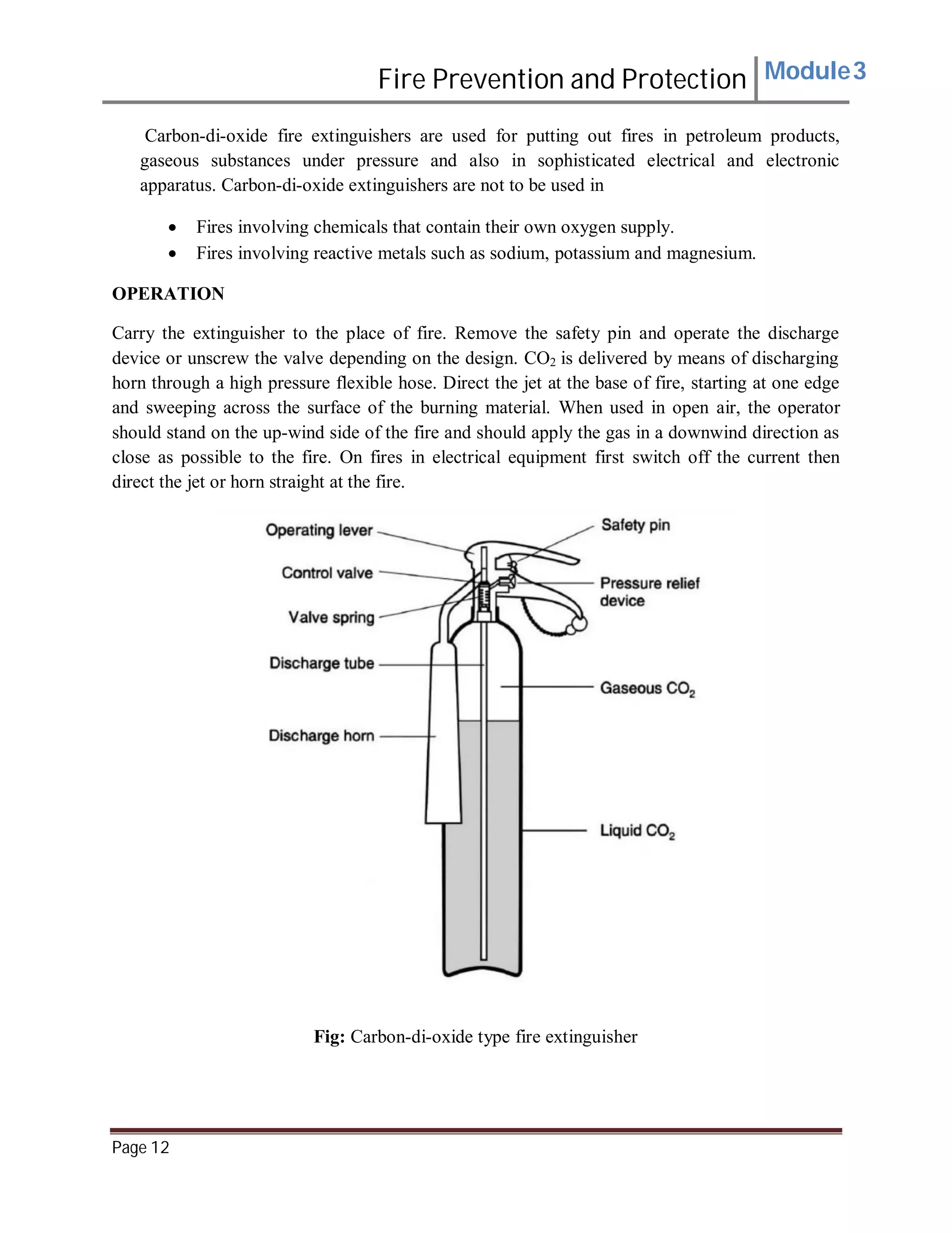 Fire Prevention and Protection Module3
Carbon-di-oxide fire extinguishers are used for putting out fires in petroleum products,
gaseous substances under pressure and also in sophisticated electrical and electronic
apparatus. Carbon-di-oxide extinguishers are not to be used in
 Fires involving chemicals that contain their own oxygen supply.
 Fires involving reactive metals such as sodium, potassium and magnesium.
OPERATION
Carry the extinguisher to the place of fire. Remove the safety pin and operate the discharge
device or unscrew the valve depending on the design. CO2 is delivered by means of discharging
horn through a high pressure flexible hose. Direct the jet at the base of fire, starting at one edge
and sweeping across the surface of the burning material. When used in open air, the operator
should stand on the up-wind side of the fire and should apply the gas in a downwind direction as
close as possible to the fire. On fires in electrical equipment first switch off the current then
direct the jet or horn straight at the fire.
Fig: Carbon-di-oxide type fire extinguisher
Page 12
 