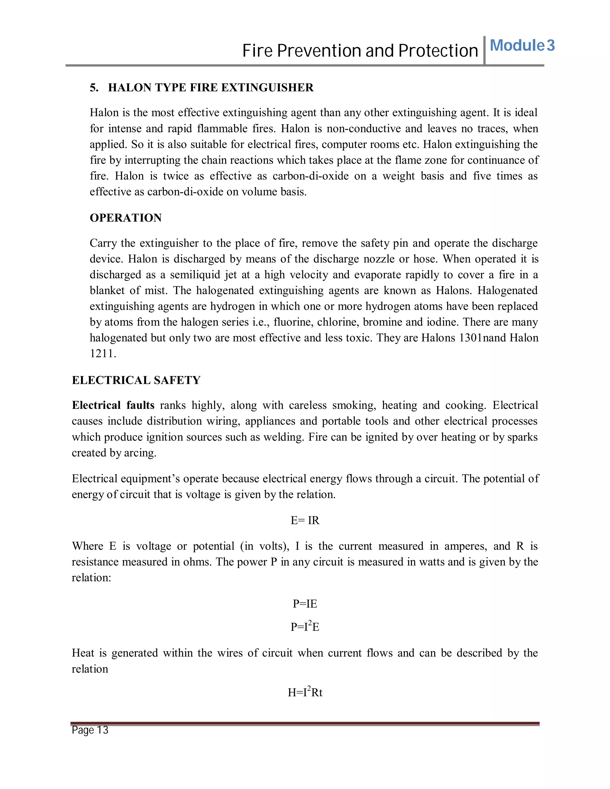 Fire Prevention and Protection Module3
5. HALON TYPE FIRE EXTINGUISHER
Halon is the most effective extinguishing agent than any other extinguishing agent. It is ideal
for intense and rapid flammable fires. Halon is non-conductive and leaves no traces, when
applied. So it is also suitable for electrical fires, computer rooms etc. Halon extinguishing the
fire by interrupting the chain reactions which takes place at the flame zone for continuance of
fire. Halon is twice as effective as carbon-di-oxide on a weight basis and five times as
effective as carbon-di-oxide on volume basis.
OPERATION
Carry the extinguisher to the place of fire, remove the safety pin and operate the discharge
device. Halon is discharged by means of the discharge nozzle or hose. When operated it is
discharged as a semiliquid jet at a high velocity and evaporate rapidly to cover a fire in a
blanket of mist. The halogenated extinguishing agents are known as Halons. Halogenated
extinguishing agents are hydrogen in which one or more hydrogen atoms have been replaced
by atoms from the halogen series i.e., fluorine, chlorine, bromine and iodine. There are many
halogenated but only two are most effective and less toxic. They are Halons 1301nand Halon
1211.
ELECTRICAL SAFETY
Electrical faults ranks highly, along with careless smoking, heating and cooking. Electrical
causes include distribution wiring, appliances and portable tools and other electrical processes
which produce ignition sources such as welding. Fire can be ignited by over heating or by sparks
created by arcing.
Electrical equipment’s operate because electrical energy flows through a circuit. The potential of
energy of circuit that is voltage is given by the relation.
E= IR
Where E is voltage or potential (in volts), I is the current measured in amperes, and R is
resistance measured in ohms. The power P in any circuit is measured in watts and is given by the
relation:
P=IE
P=I2
E
Heat is generated within the wires of circuit when current flows and can be described by the
relation
H=I2
Rt
Page 13
 