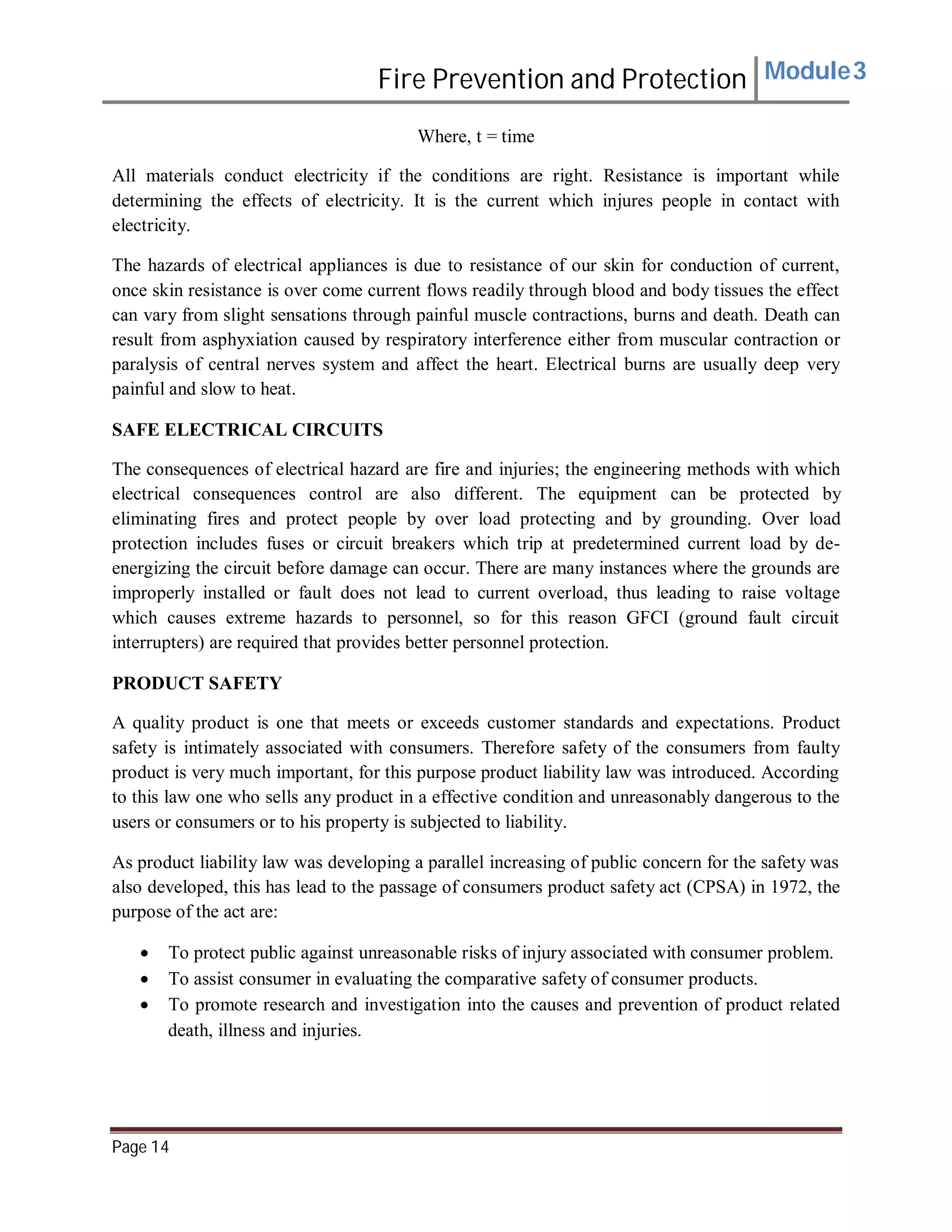 Fire Prevention and Protection Module3
Where, t = time
All materials conduct electricity if the conditions are right. Resistance is important while
determining the effects of electricity. It is the current which injures people in contact with
electricity.
The hazards of electrical appliances is due to resistance of our skin for conduction of current,
once skin resistance is over come current flows readily through blood and body tissues the effect
can vary from slight sensations through painful muscle contractions, burns and death. Death can
result from asphyxiation caused by respiratory interference either from muscular contraction or
paralysis of central nerves system and affect the heart. Electrical burns are usually deep very
painful and slow to heat.
SAFE ELECTRICAL CIRCUITS
The consequences of electrical hazard are fire and injuries; the engineering methods with which
electrical consequences control are also different. The equipment can be protected by
eliminating fires and protect people by over load protecting and by grounding. Over load
protection includes fuses or circuit breakers which trip at predetermined current load by de-
energizing the circuit before damage can occur. There are many instances where the grounds are
improperly installed or fault does not lead to current overload, thus leading to raise voltage
which causes extreme hazards to personnel, so for this reason GFCI (ground fault circuit
interrupters) are required that provides better personnel protection.
PRODUCT SAFETY
A quality product is one that meets or exceeds customer standards and expectations. Product
safety is intimately associated with consumers. Therefore safety of the consumers from faulty
product is very much important, for this purpose product liability law was introduced. According
to this law one who sells any product in a effective condition and unreasonably dangerous to the
users or consumers or to his property is subjected to liability.
As product liability law was developing a parallel increasing of public concern for the safety was
also developed, this has lead to the passage of consumers product safety act (CPSA) in 1972, the
purpose of the act are:
 To protect public against unreasonable risks of injury associated with consumer problem.
 To assist consumer in evaluating the comparative safety of consumer products.
 To promote research and investigation into the causes and prevention of product related
death, illness and injuries.
Page 14
 