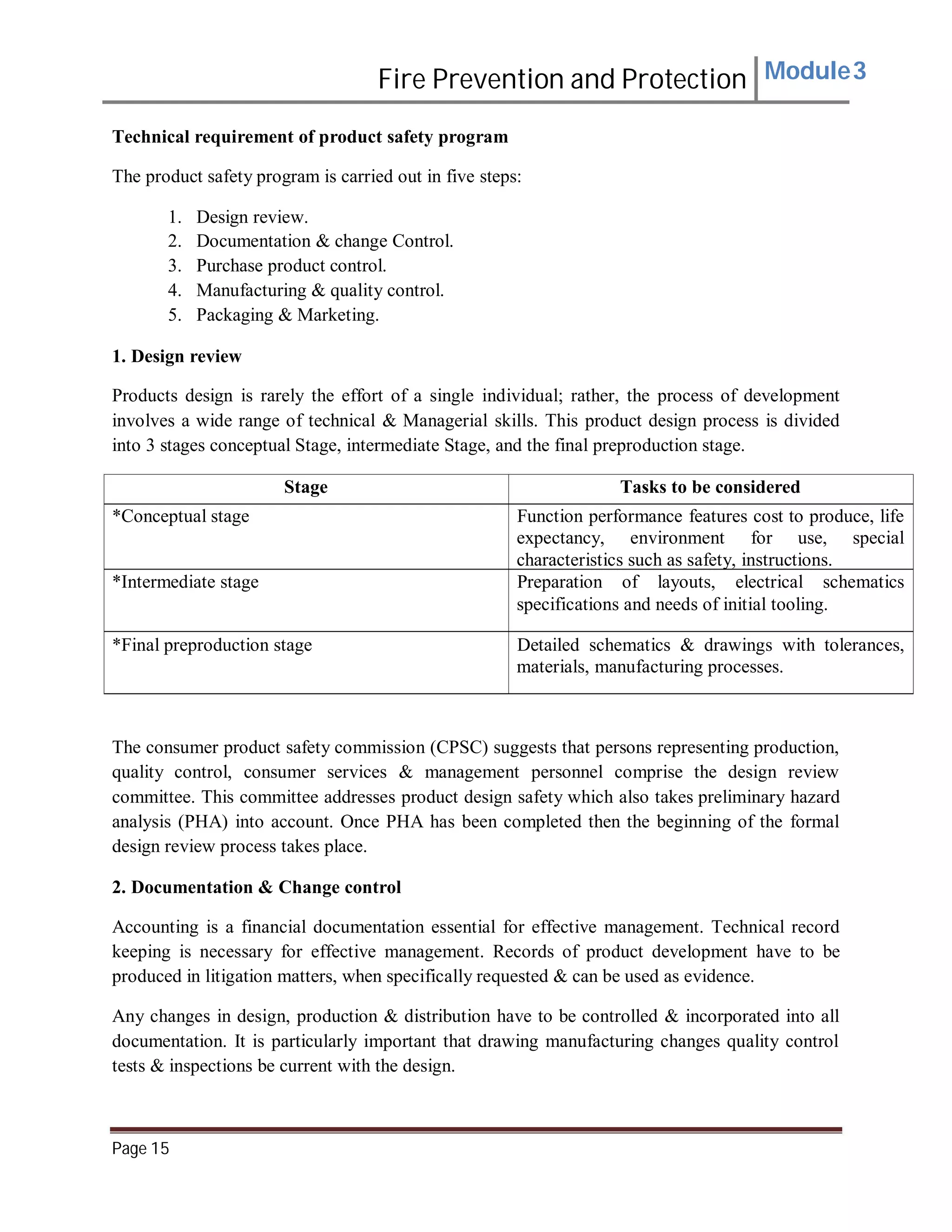 Fire Prevention and Protection Module3
Technical requirement of product safety program
The product safety program is carried out in five steps:
1. Design review.
2. Documentation & change Control.
3. Purchase product control.
4. Manufacturing & quality control.
5. Packaging & Marketing.
1. Design review
Products design is rarely the effort of a single individual; rather, the process of development
involves a wide range of technical & Managerial skills. This product design process is divided
into 3 stages conceptual Stage, intermediate Stage, and the final preproduction stage.
Stage Tasks to be considered
*Conceptual stage Function performance features cost to produce, life
expectancy, environment for use, special
characteristics such as safety, instructions.
*Intermediate stage Preparation of layouts, electrical schematics
specifications and needs of initial tooling.
*Final preproduction stage Detailed schematics & drawings with tolerances,
materials, manufacturing processes.
The consumer product safety commission (CPSC) suggests that persons representing production,
quality control, consumer services & management personnel comprise the design review
committee. This committee addresses product design safety which also takes preliminary hazard
analysis (PHA) into account. Once PHA has been completed then the beginning of the formal
design review process takes place.
2. Documentation & Change control
Accounting is a financial documentation essential for effective management. Technical record
keeping is necessary for effective management. Records of product development have to be
produced in litigation matters, when specifically requested & can be used as evidence.
Any changes in design, production & distribution have to be controlled & incorporated into all
documentation. It is particularly important that drawing manufacturing changes quality control
tests & inspections be current with the design.
Page 15
 