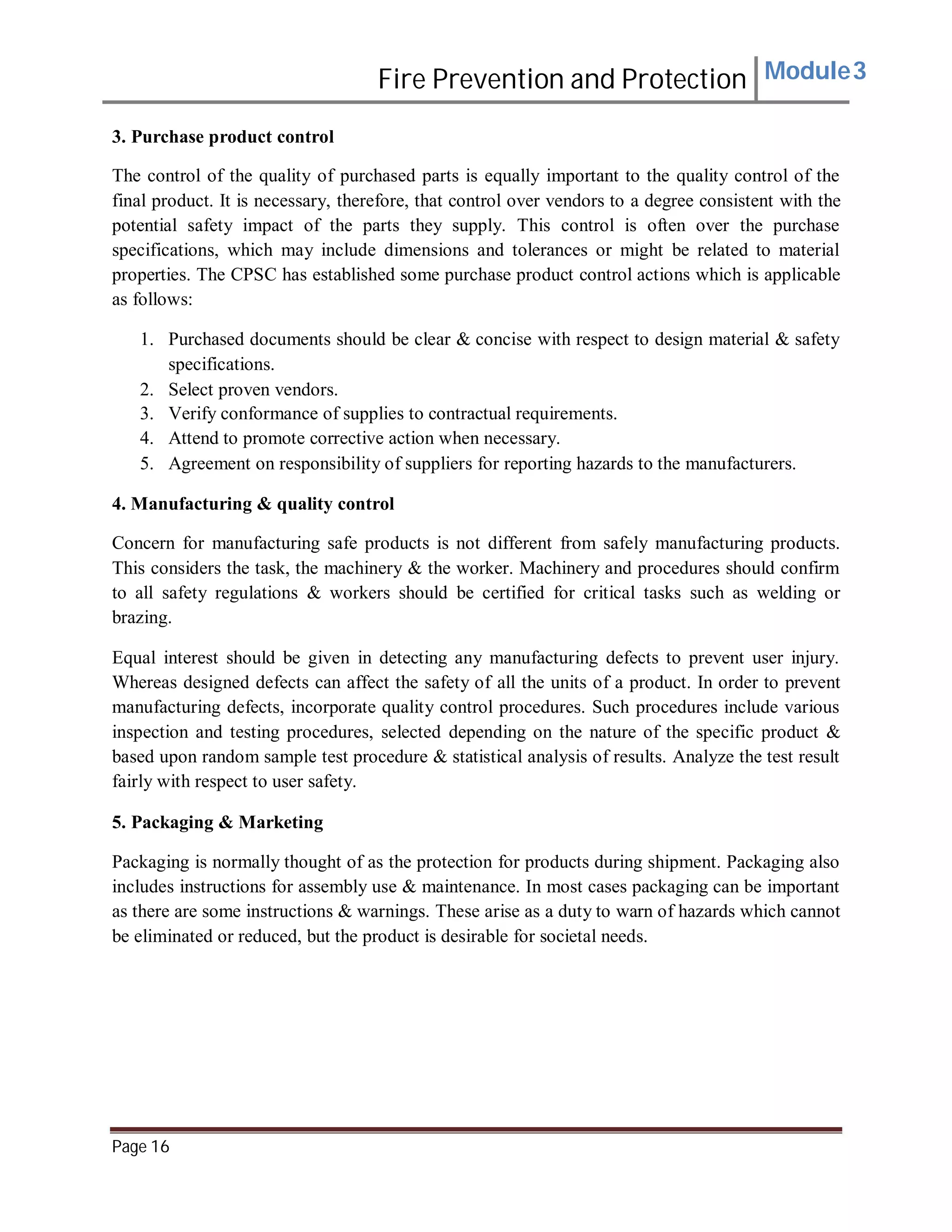 Fire Prevention and Protection Module3
3. Purchase product control
The control of the quality of purchased parts is equally important to the quality control of the
final product. It is necessary, therefore, that control over vendors to a degree consistent with the
potential safety impact of the parts they supply. This control is often over the purchase
specifications, which may include dimensions and tolerances or might be related to material
properties. The CPSC has established some purchase product control actions which is applicable
as follows:
1. Purchased documents should be clear & concise with respect to design material & safety
specifications.
2. Select proven vendors.
3. Verify conformance of supplies to contractual requirements.
4. Attend to promote corrective action when necessary.
5. Agreement on responsibility of suppliers for reporting hazards to the manufacturers.
4. Manufacturing & quality control
Concern for manufacturing safe products is not different from safely manufacturing products.
This considers the task, the machinery & the worker. Machinery and procedures should confirm
to all safety regulations & workers should be certified for critical tasks such as welding or
brazing.
Equal interest should be given in detecting any manufacturing defects to prevent user injury.
Whereas designed defects can affect the safety of all the units of a product. In order to prevent
manufacturing defects, incorporate quality control procedures. Such procedures include various
inspection and testing procedures, selected depending on the nature of the specific product &
based upon random sample test procedure & statistical analysis of results. Analyze the test result
fairly with respect to user safety.
5. Packaging & Marketing
Packaging is normally thought of as the protection for products during shipment. Packaging also
includes instructions for assembly use & maintenance. In most cases packaging can be important
as there are some instructions & warnings. These arise as a duty to warn of hazards which cannot
be eliminated or reduced, but the product is desirable for societal needs.
Page 16
 