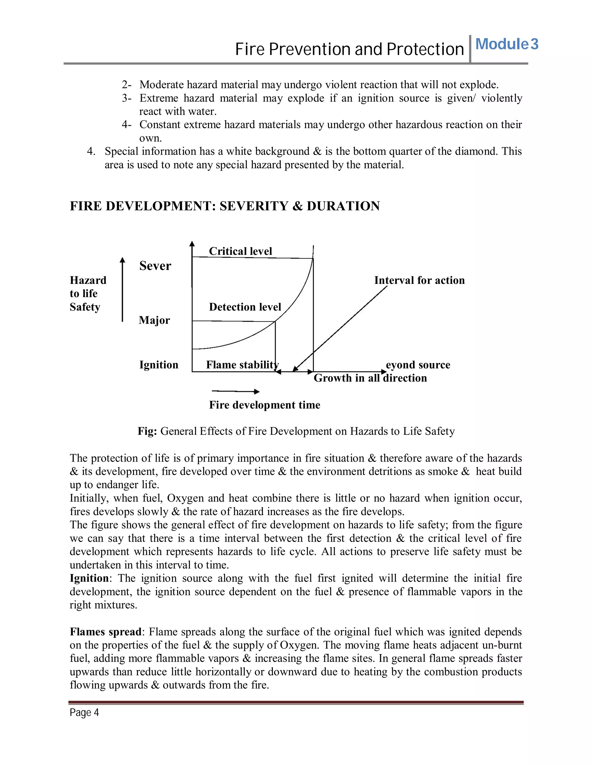 Fire Prevention and Protection Module3
2- Moderate hazard material may undergo violent reaction that will not explode.
3- Extreme hazard material may explode if an ignition source is given/ violently
react with water.
4- Constant extreme hazard materials may undergo other hazardous reaction on their
own.
4. Special information has a white background & is the bottom quarter of the diamond. This
area is used to note any special hazard presented by the material.
FIRE DEVELOPMENT: SEVERITY & DURATION
Critical level
Sever
Hazard Interval for action
to life
Safety Detection level
Major
Ignition Flame stability eyond source
Growth in all direction
Fire development time
Fig: General Effects of Fire Development on Hazards to Life Safety
The protection of life is of primary importance in fire situation & therefore aware of the hazards
& its development, fire developed over time & the environment detritions as smoke & heat build
up to endanger life.
Initially, when fuel, Oxygen and heat combine there is little or no hazard when ignition occur,
fires develops slowly & the rate of hazard increases as the fire develops.
The figure shows the general effect of fire development on hazards to life safety; from the figure
we can say that there is a time interval between the first detection & the critical level of fire
development which represents hazards to life cycle. All actions to preserve life safety must be
undertaken in this interval to time.
Ignition: The ignition source along with the fuel first ignited will determine the initial fire
development, the ignition source dependent on the fuel & presence of flammable vapors in the
right mixtures.
Flames spread: Flame spreads along the surface of the original fuel which was ignited depends
on the properties of the fuel & the supply of Oxygen. The moving flame heats adjacent un-burnt
fuel, adding more flammable vapors & increasing the flame sites. In general flame spreads faster
upwards than reduce little horizontally or downward due to heating by the combustion products
flowing upwards & outwards from the fire.
Page 4
 