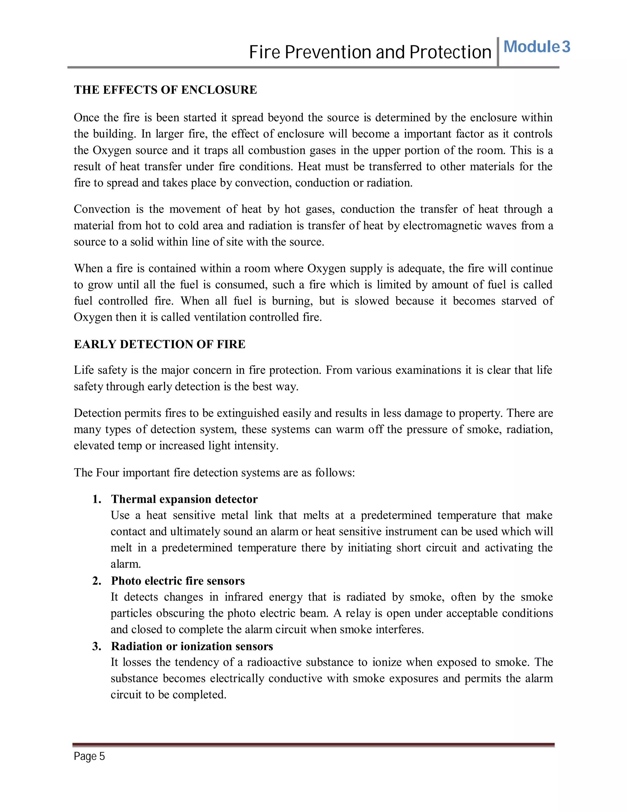 Fire Prevention and Protection Module3
THE EFFECTS OF ENCLOSURE
Once the fire is been started it spread beyond the source is determined by the enclosure within
the building. In larger fire, the effect of enclosure will become a important factor as it controls
the Oxygen source and it traps all combustion gases in the upper portion of the room. This is a
result of heat transfer under fire conditions. Heat must be transferred to other materials for the
fire to spread and takes place by convection, conduction or radiation.
Convection is the movement of heat by hot gases, conduction the transfer of heat through a
material from hot to cold area and radiation is transfer of heat by electromagnetic waves from a
source to a solid within line of site with the source.
When a fire is contained within a room where Oxygen supply is adequate, the fire will continue
to grow until all the fuel is consumed, such a fire which is limited by amount of fuel is called
fuel controlled fire. When all fuel is burning, but is slowed because it becomes starved of
Oxygen then it is called ventilation controlled fire.
EARLY DETECTION OF FIRE
Life safety is the major concern in fire protection. From various examinations it is clear that life
safety through early detection is the best way.
Detection permits fires to be extinguished easily and results in less damage to property. There are
many types of detection system, these systems can warm off the pressure of smoke, radiation,
elevated temp or increased light intensity.
The Four important fire detection systems are as follows:
1. Thermal expansion detector
Use a heat sensitive metal link that melts at a predetermined temperature that make
contact and ultimately sound an alarm or heat sensitive instrument can be used which will
melt in a predetermined temperature there by initiating short circuit and activating the
alarm.
2. Photo electric fire sensors
It detects changes in infrared energy that is radiated by smoke, often by the smoke
particles obscuring the photo electric beam. A relay is open under acceptable conditions
and closed to complete the alarm circuit when smoke interferes.
3. Radiation or ionization sensors
It losses the tendency of a radioactive substance to ionize when exposed to smoke. The
substance becomes electrically conductive with smoke exposures and permits the alarm
circuit to be completed.
Page 5
 