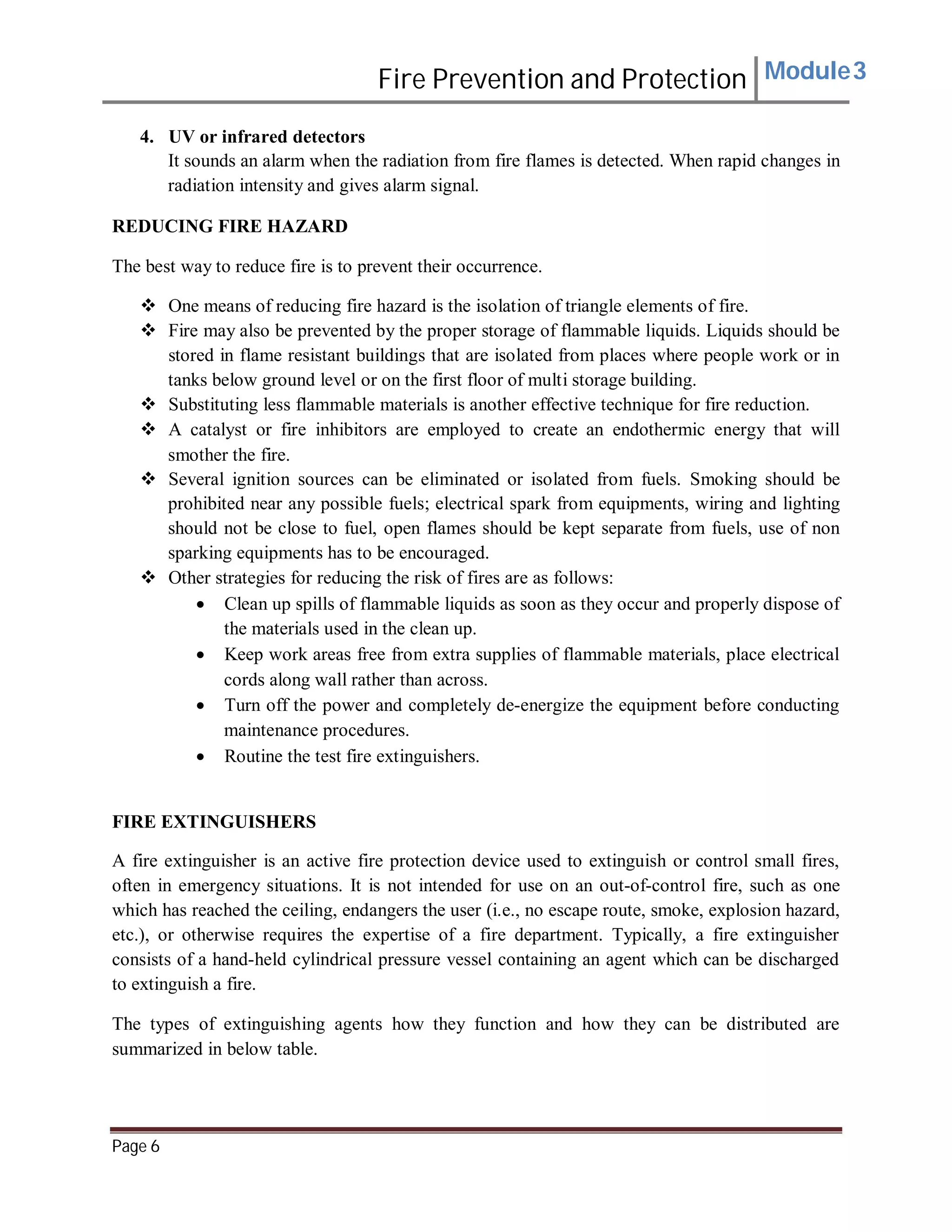 Fire Prevention and Protection Module3
4. UV or infrared detectors
It sounds an alarm when the radiation from fire flames is detected. When rapid changes in
radiation intensity and gives alarm signal.
REDUCING FIRE HAZARD
The best way to reduce fire is to prevent their occurrence.
 One means of reducing fire hazard is the isolation of triangle elements of fire.
 Fire may also be prevented by the proper storage of flammable liquids. Liquids should be
stored in flame resistant buildings that are isolated from places where people work or in
tanks below ground level or on the first floor of multi storage building.
 Substituting less flammable materials is another effective technique for fire reduction.
 A catalyst or fire inhibitors are employed to create an endothermic energy that will
smother the fire.
 Several ignition sources can be eliminated or isolated from fuels. Smoking should be
prohibited near any possible fuels; electrical spark from equipments, wiring and lighting
should not be close to fuel, open flames should be kept separate from fuels, use of non
sparking equipments has to be encouraged.
 Other strategies for reducing the risk of fires are as follows:
 Clean up spills of flammable liquids as soon as they occur and properly dispose of
the materials used in the clean up.
 Keep work areas free from extra supplies of flammable materials, place electrical
cords along wall rather than across.
 Turn off the power and completely de-energize the equipment before conducting
maintenance procedures.
 Routine the test fire extinguishers.
FIRE EXTINGUISHERS
A fire extinguisher is an active fire protection device used to extinguish or control small fires,
often in emergency situations. It is not intended for use on an out-of-control fire, such as one
which has reached the ceiling, endangers the user (i.e., no escape route, smoke, explosion hazard,
etc.), or otherwise requires the expertise of a fire department. Typically, a fire extinguisher
consists of a hand-held cylindrical pressure vessel containing an agent which can be discharged
to extinguish a fire.
The types of extinguishing agents how they function and how they can be distributed are
summarized in below table.
Page 6
 