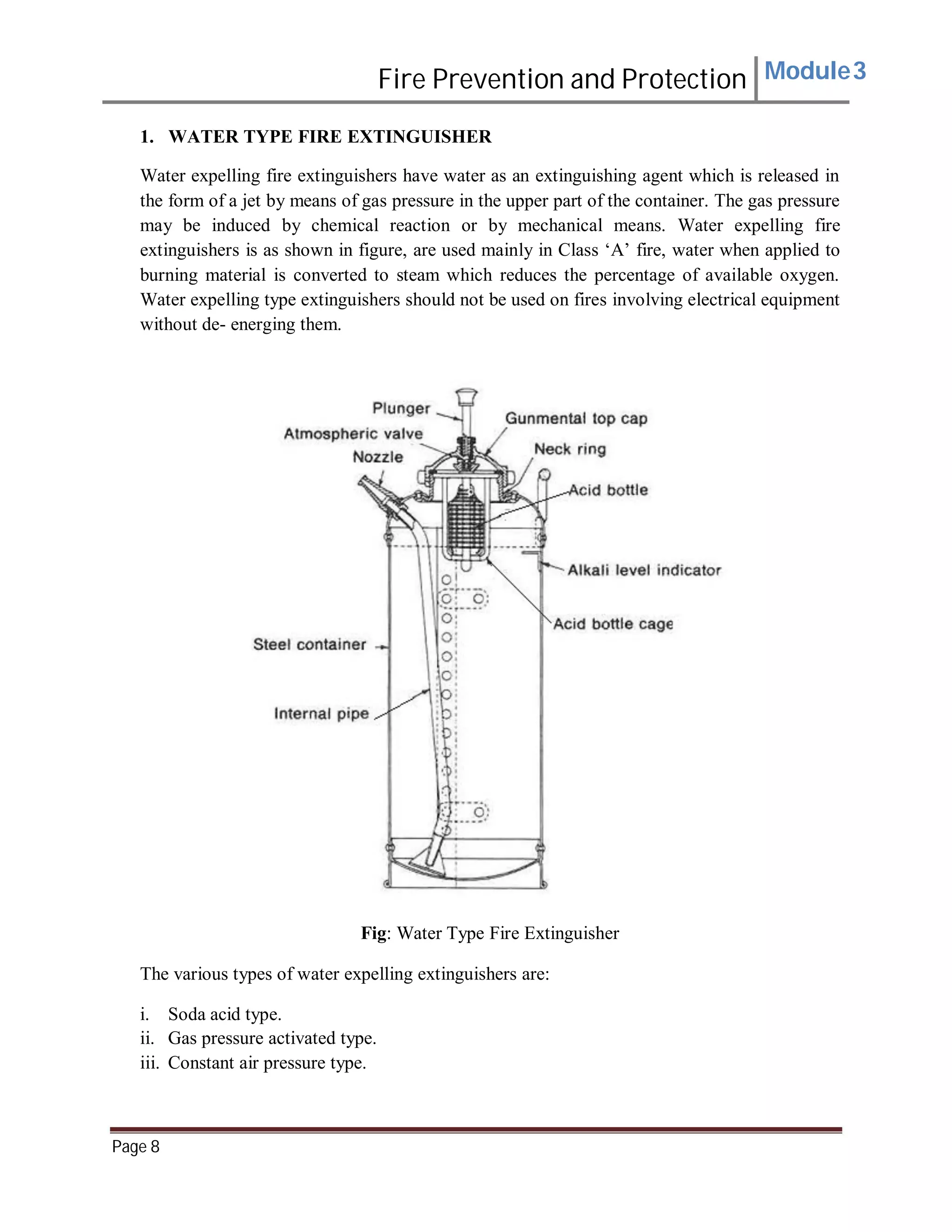 Fire Prevention and Protection Module3
1. WATER TYPE FIRE EXTINGUISHER
Water expelling fire extinguishers have water as an extinguishing agent which is released in
the form of a jet by means of gas pressure in the upper part of the container. The gas pressure
may be induced by chemical reaction or by mechanical means. Water expelling fire
extinguishers is as shown in figure, are used mainly in Class ‘A’ fire, water when applied to
burning material is converted to steam which reduces the percentage of available oxygen.
Water expelling type extinguishers should not be used on fires involving electrical equipment
without de- energing them.
Fig: Water Type Fire Extinguisher
The various types of water expelling extinguishers are:
i. Soda acid type.
ii. Gas pressure activated type.
iii. Constant air pressure type.
Page 8
 